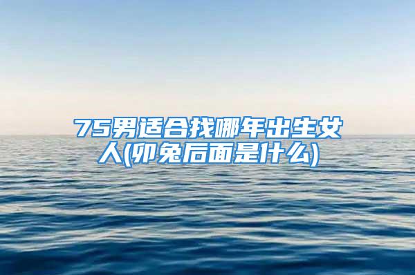 75男适合找哪年出生女人(卯兔后面是什么)