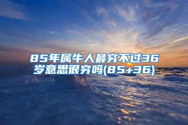 85年属牛人最穷不过36岁意思很穷吗(85+36)