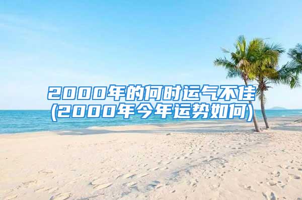 2000年的何时运气不佳(2000年今年运势如何)