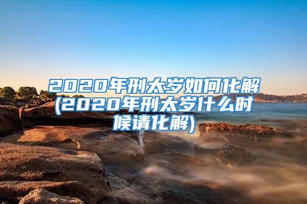 2020年刑太岁如何化解(2020年刑太岁什么时候请化解)