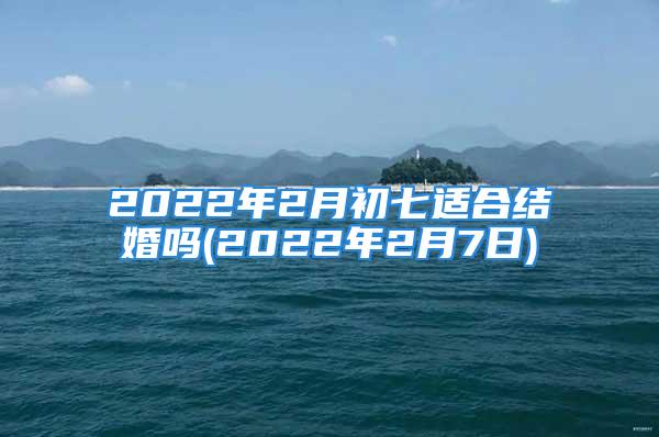 2022年2月初七适合结婚吗(2022年2月7日)