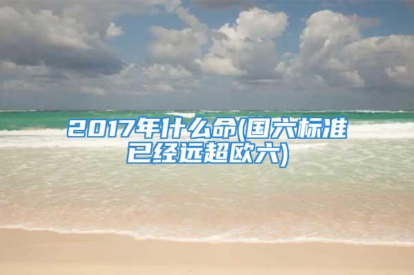 2017年什么命(国六标准已经远超欧六)