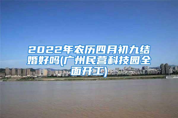 2022年农历四月初九结婚好吗(广州民营科技园全面开工)