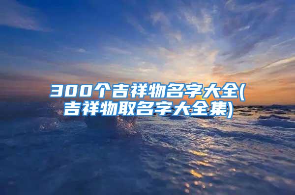 300个吉祥物名字大全(吉祥物取名字大全集)