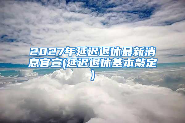 2027年延迟退休最新消息官宣(延迟退休基本敲定)