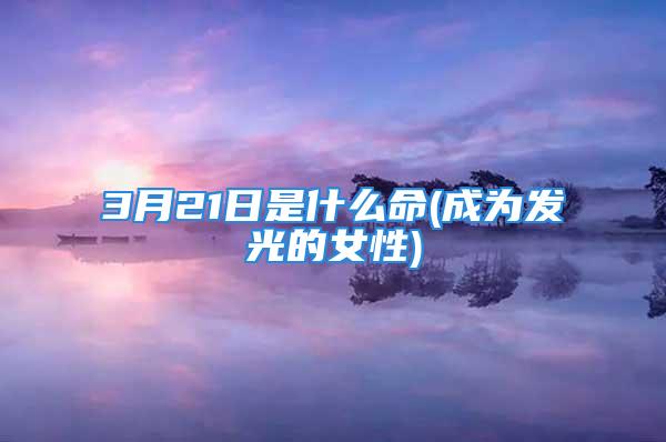 3月21日是什么命(成为发光的女性)