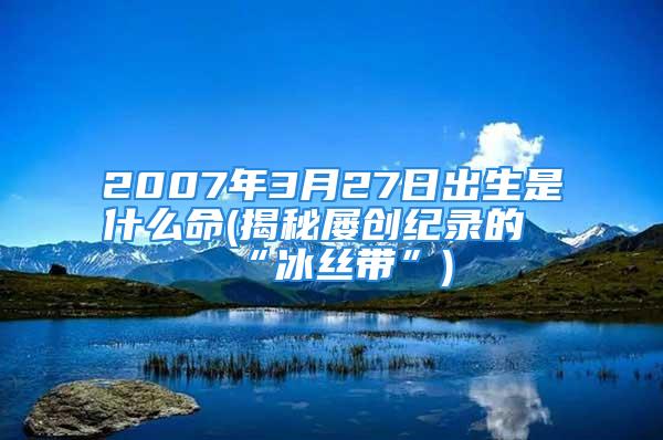 2007年3月27日出生是什么命(揭秘屡创纪录的“冰丝带”)