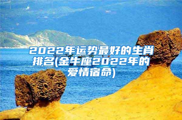 2022年运势最好的生肖排名(金牛座2022年的爱情宿命)