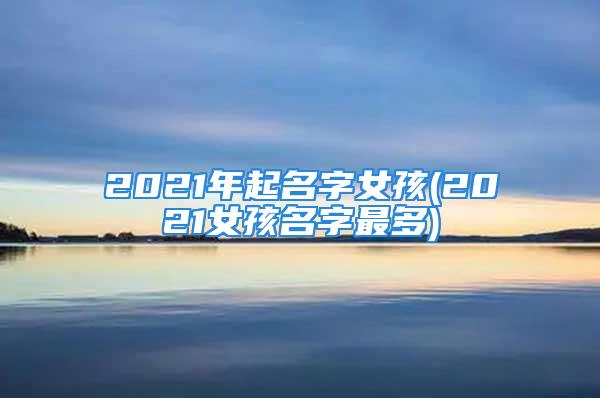 2021年起名字女孩(2021女孩名字最多)