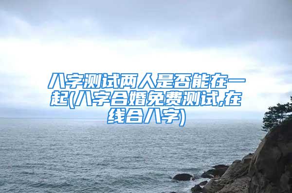 八字测试两人是否能在一起(八字合婚免费测试,在线合八字)