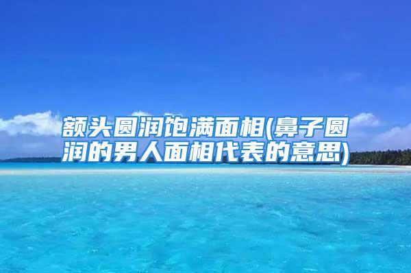 额头圆润饱满面相(鼻子圆润的男人面相代表的意思)