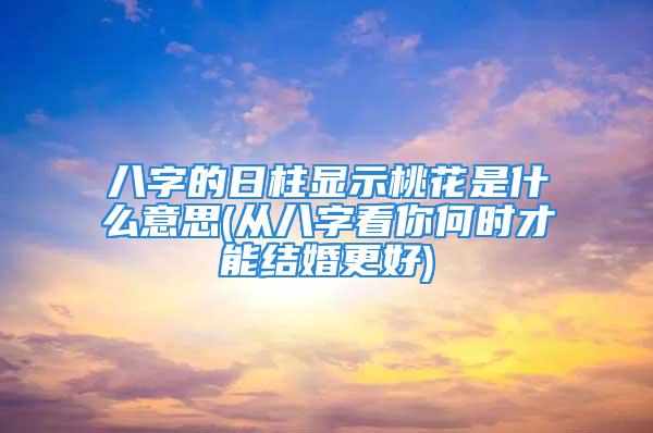 八字的日柱显示桃花是什么意思(从八字看你何时才能结婚更好)