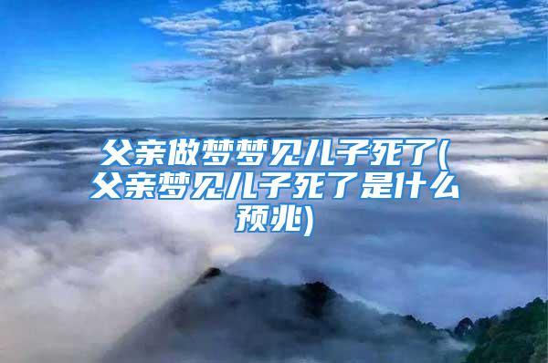 父亲做梦梦见儿子死了(父亲梦见儿子死了是什么预兆)