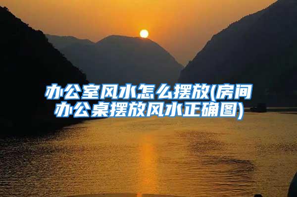 办公室风水怎么摆放(房间办公桌摆放风水正确图)