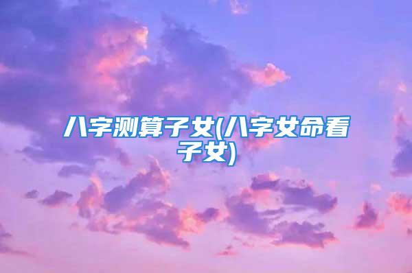 八字测算子女(八字女命看子女)