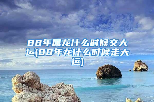 88年属龙什么时候交大运(88年龙什么时候走大运)