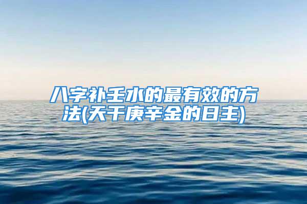 八字补壬水的最有效的方法(天干庚辛金的日主)