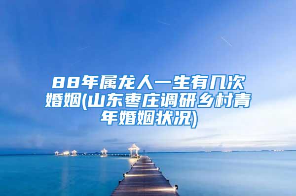 88年属龙人一生有几次婚姻(山东枣庄调研乡村青年婚姻状况)