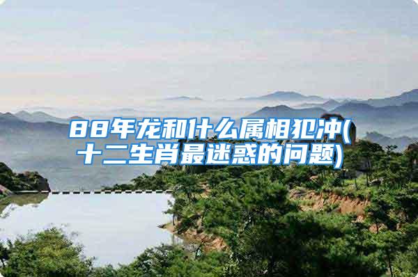 88年龙和什么属相犯冲(十二生肖最迷惑的问题)