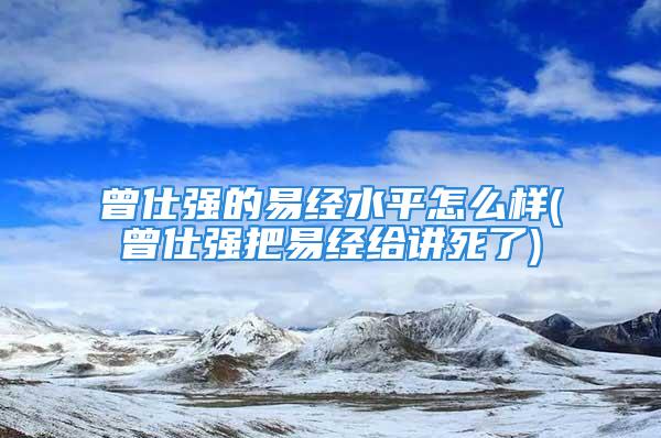 曾仕强的易经水平怎么样(曾仕强把易经给讲死了)