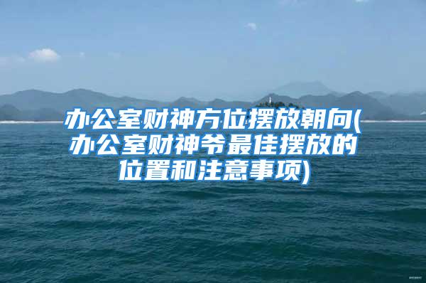 办公室财神方位摆放朝向(办公室财神爷最佳摆放的位置和注意事项)