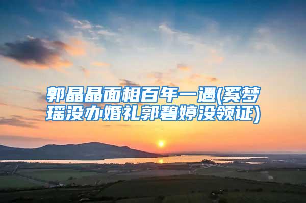 郭晶晶面相百年一遇(奚梦瑶没办婚礼郭碧婷没领证)