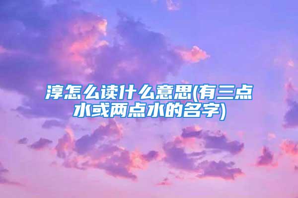 淳怎么读什么意思(有三点水或两点水的名字)