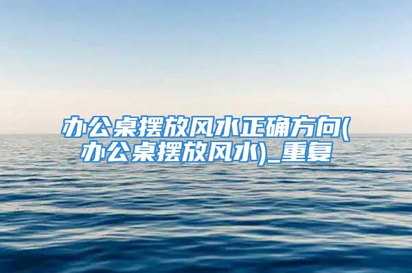 办公桌摆放风水正确方向(办公桌摆放风水)_重复