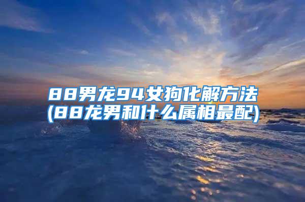 88男龙94女狗化解方法(88龙男和什么属相最配)