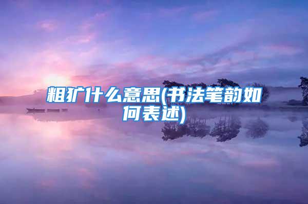 粗犷什么意思(书法笔韵如何表述)