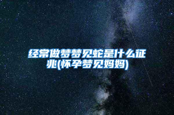 经常做梦梦见蛇是什么征兆(怀孕梦见妈妈)