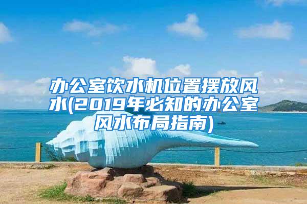 办公室饮水机位置摆放风水(2019年必知的办公室风水布局指南)