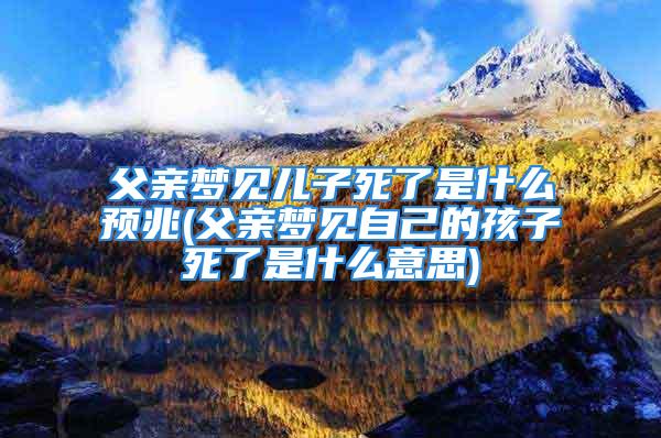 父亲梦见儿子死了是什么预兆(父亲梦见自己的孩子死了是什么意思)