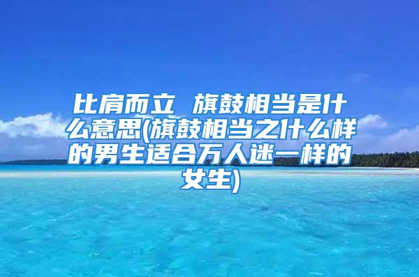 比肩而立 旗鼓相当是什么意思(旗鼓相当之什么样的男生适合万人迷一样的女生)