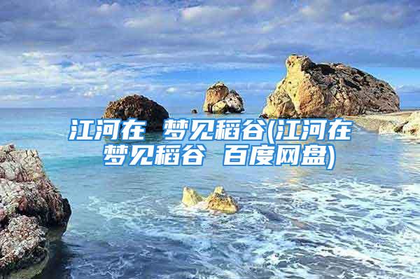 江河在 梦见稻谷(江河在 梦见稻谷 百度网盘)