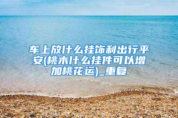 车上放什么挂饰利出行平安(桃木什么挂件可以增加桃花运)_重复