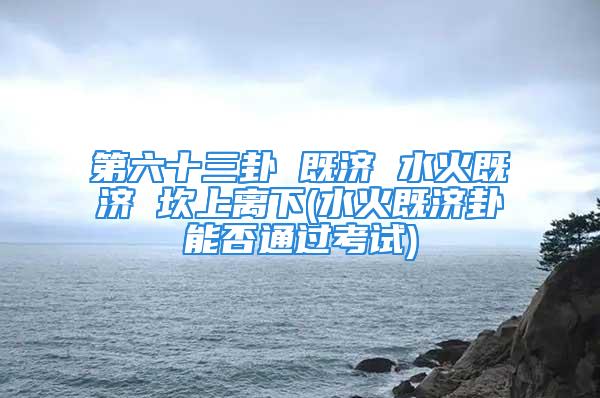 第六十三卦 既济 水火既济 坎上离下(水火既济卦能否通过考试)