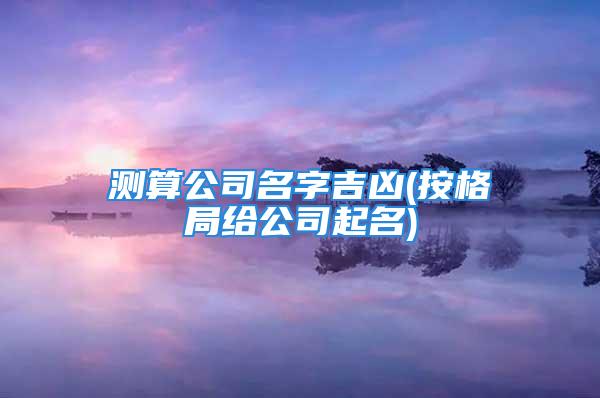 测算公司名字吉凶(按格局给公司起名)