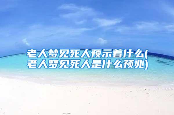 老人梦见死人预示着什么(老人梦见死人是什么预兆)