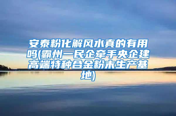 安泰粉化解风水真的有用吗(霸州一民企牵手央企建高端特种合金粉末生产基地)