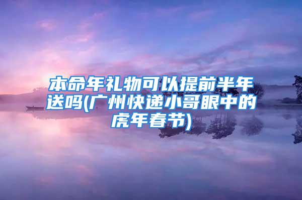 本命年礼物可以提前半年送吗(广州快递小哥眼中的虎年春节)