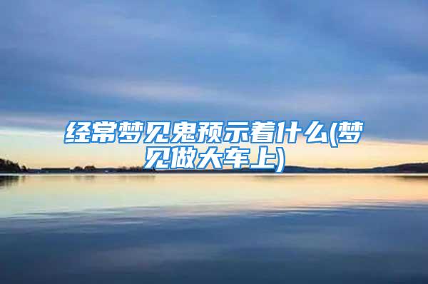 经常梦见鬼预示着什么(梦见做大车上)