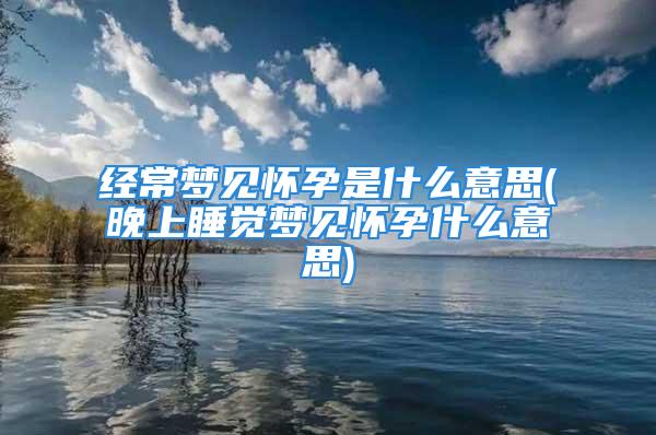 经常梦见怀孕是什么意思(晚上睡觉梦见怀孕什么意思)