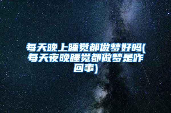 每天晚上睡觉都做梦好吗(每天夜晚睡觉都做梦是咋回事)