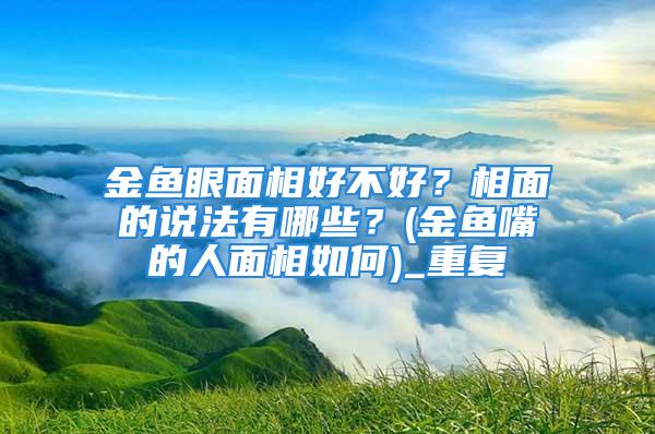 金鱼眼面相好不好？相面的说法有哪些？(金鱼嘴的人面相如何)_重复