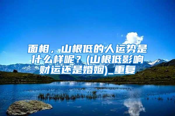 面相，山根低的人运势是什么样呢？(山根低影响财运还是婚姻)_重复