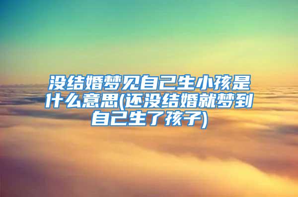 没结婚梦见自己生小孩是什么意思(还没结婚就梦到自己生了孩子)