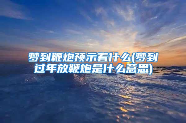 梦到鞭炮预示着什么(梦到过年放鞭炮是什么意思)