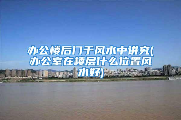 办公楼后门于风水中讲究(办公室在楼层什么位置风水好)