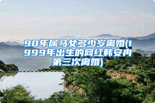 90年属马女多少岁离婚(1999年出生的网红韩安冉第三次离婚)